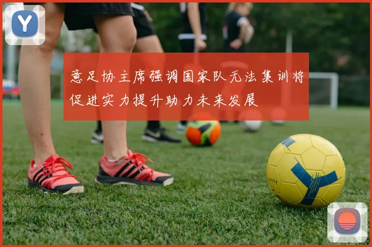 意足协主席强调国家队无法集训将促进实力提升助力未来发展
