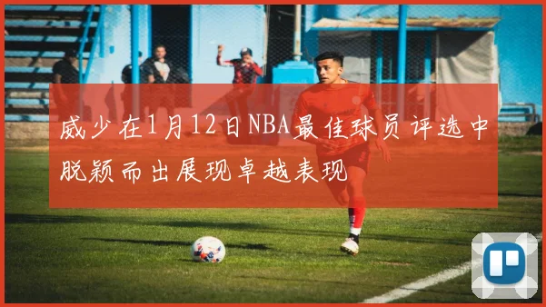 威少在1月12日NBA最佳球员评选中脱颖而出展现卓越表现