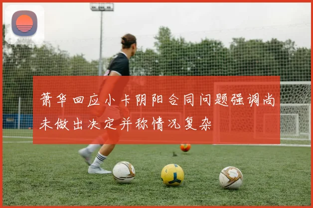 萧华回应小卡阴阳合同问题强调尚未做出决定并称情况复杂