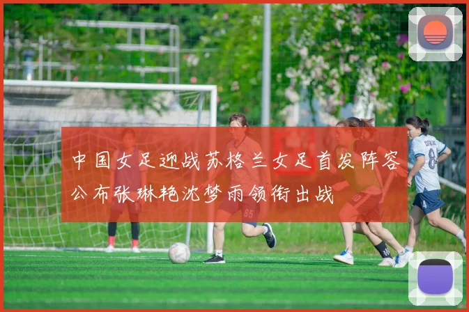中国女足迎战苏格兰女足首发阵容公布张琳艳沈梦雨领衔出战