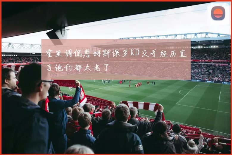 霍里调侃詹姆斯保罗KD交手经历直言他们都太老了