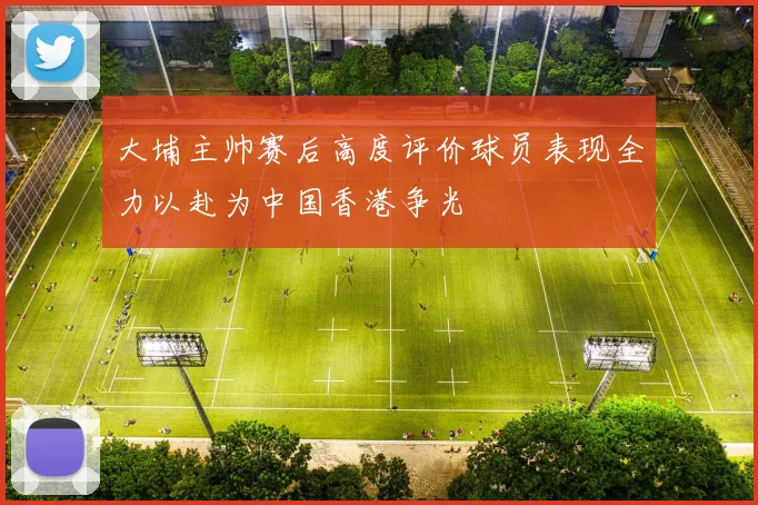 大埔主帅赛后高度评价球员表现全力以赴为中国香港争光