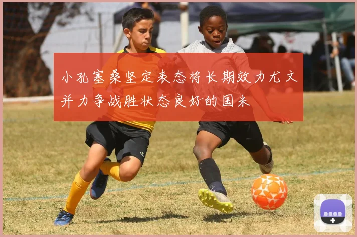 小孔塞桑坚定表态将长期效力尤文并力争战胜状态良好的国米