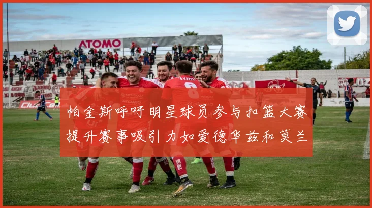 帕金斯呼吁明星球员参与扣篮大赛提升赛事吸引力如爱德华兹和莫兰特等人