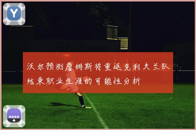 沃尔预测詹姆斯将重返克利夫兰队结束职业生涯的可能性分析