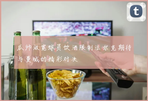 瓜帅放宽球员饮酒限制法尔克期待与曼城的精彩对决