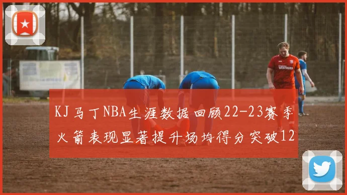 KJ马丁NBA生涯数据回顾22-23赛季火箭表现显著提升场均得分突破12分