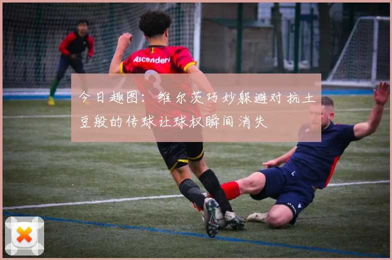 今日趣图：维尔茨巧妙躲避对抗土豆般的传球让球权瞬间消失