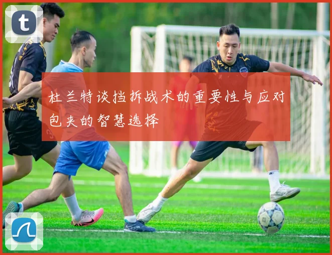 杜兰特谈挡拆战术的重要性与应对包夹的智慧选择