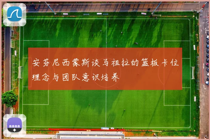 安芬尼西蒙斯谈马祖拉的篮板卡位理念与团队意识培养