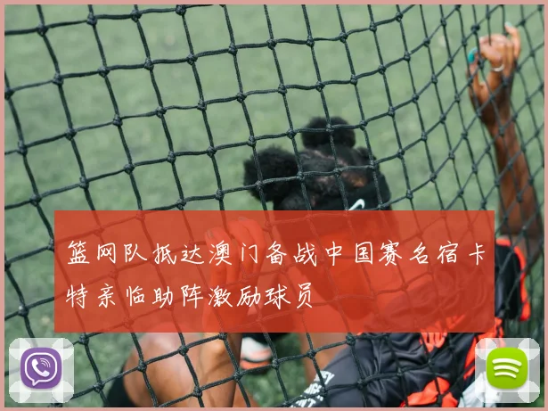 篮网队抵达澳门备战中国赛名宿卡特亲临助阵激励球员