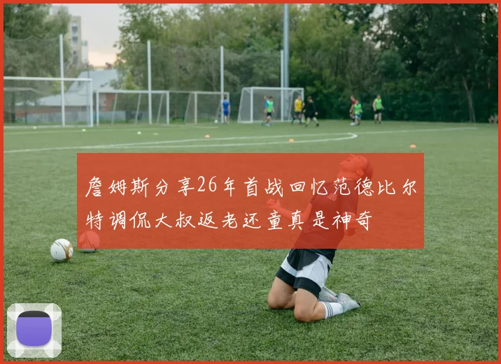 詹姆斯分享26年首战回忆范德比尔特调侃大叔返老还童真是神奇
