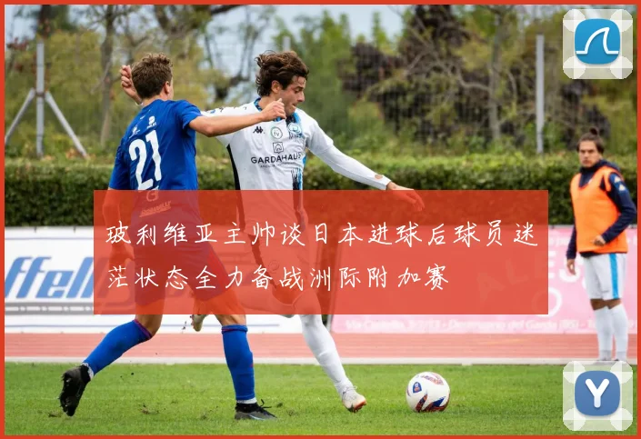 玻利维亚主帅谈日本进球后球员迷茫状态全力备战洲际附加赛