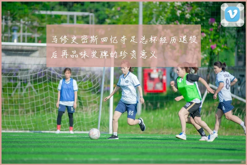 马修史密斯回忆夺足总杯经历退役后再品味奖牌的珍贵意义