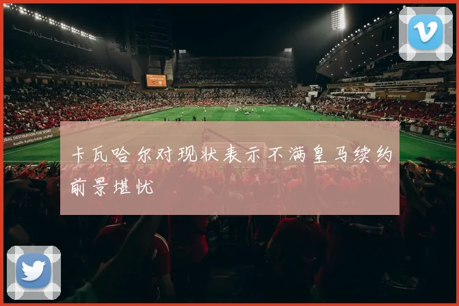卡瓦哈尔对现状表示不满皇马续约前景堪忧