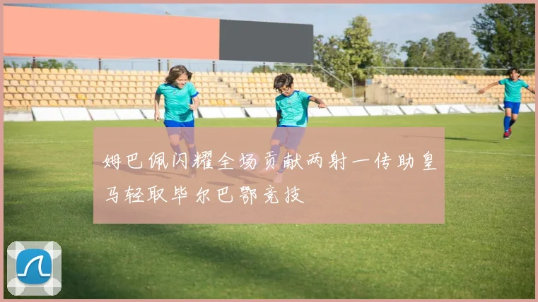 姆巴佩闪耀全场贡献两射一传助皇马轻取毕尔巴鄂竞技