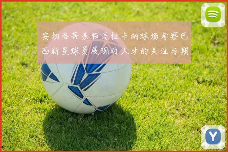 安切洛蒂亲临马拉卡纳球场考察巴西新星球员展现对人才的关注与期待